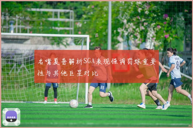 名嘴夏普解析SGA表现强调罚球重要性与其他巨星对比